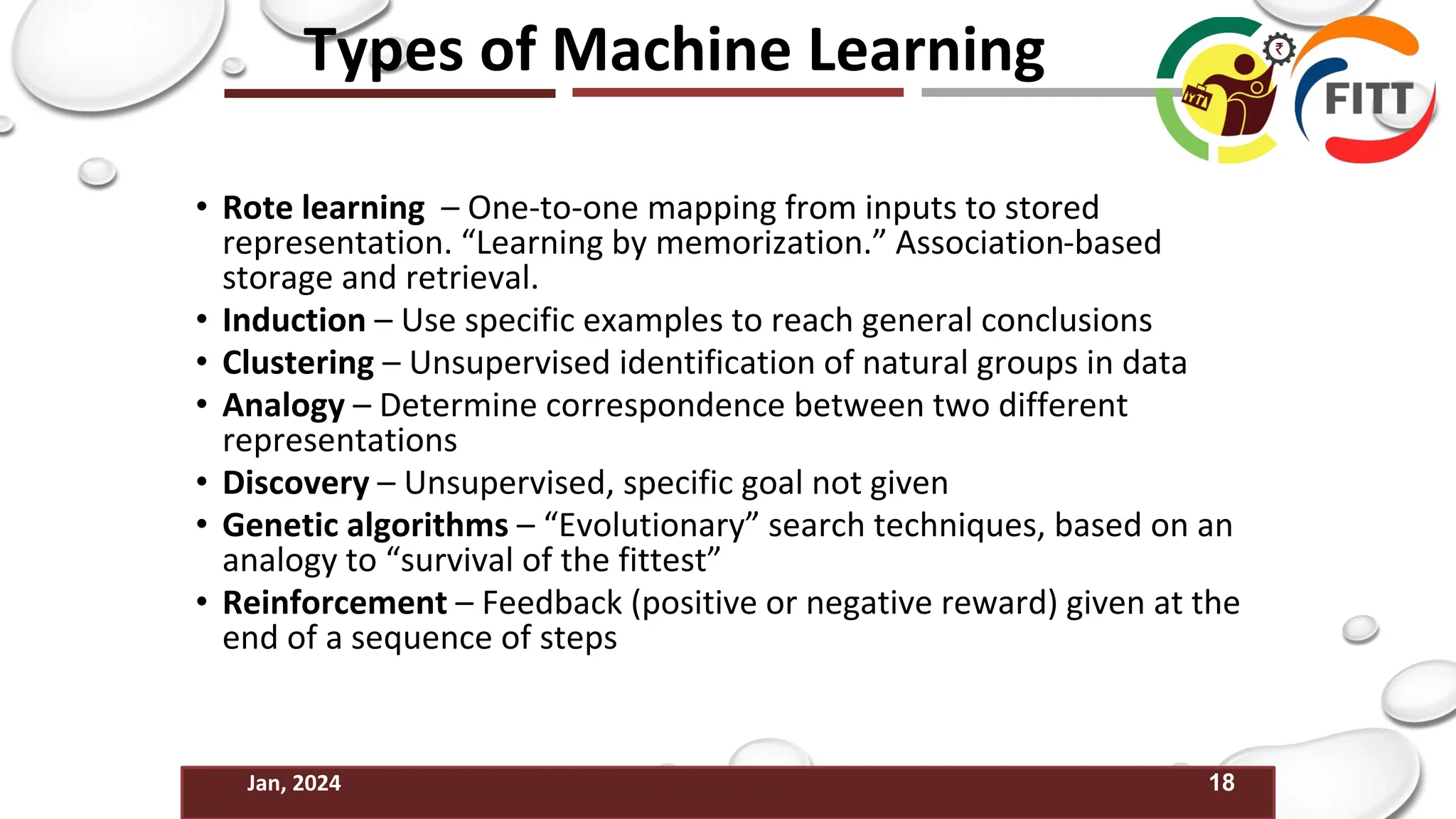 18
Jan, 2024
Types of Machine Learning
• Rote learning – One-to-one mapping from inputs to stored
representation. “Learning by memorization.” Association-based
storage and retrieval.
• Induction – Use specific examples to reach general conclusions
• Clustering – Unsupervised identification of natural groups in data
• Analogy – Determine correspondence between two different
representations
• Discovery – Unsupervised, specific goal not given
• Genetic algorithms – “Evolutionary” search techniques, based on an
analogy to “survival of the fittest”
• Reinforcement – Feedback (positive or negative reward) given at the
end of a sequence of steps
 