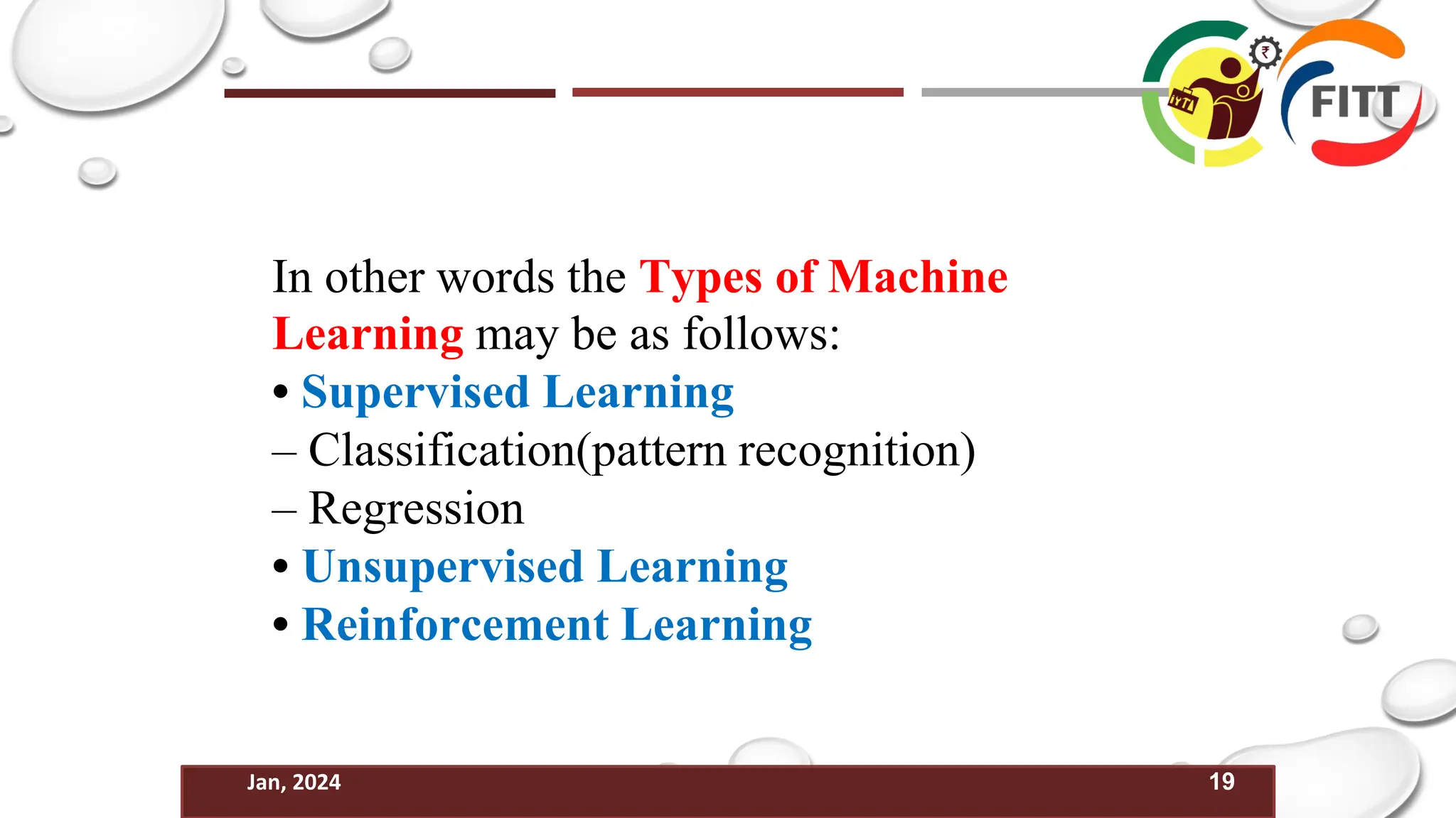 19
Jan, 2024
In other words the Types of Machine
Learning may be as follows:
• Supervised Learning
– Classification(pattern recognition)
– Regression
• Unsupervised Learning
• Reinforcement Learning
 