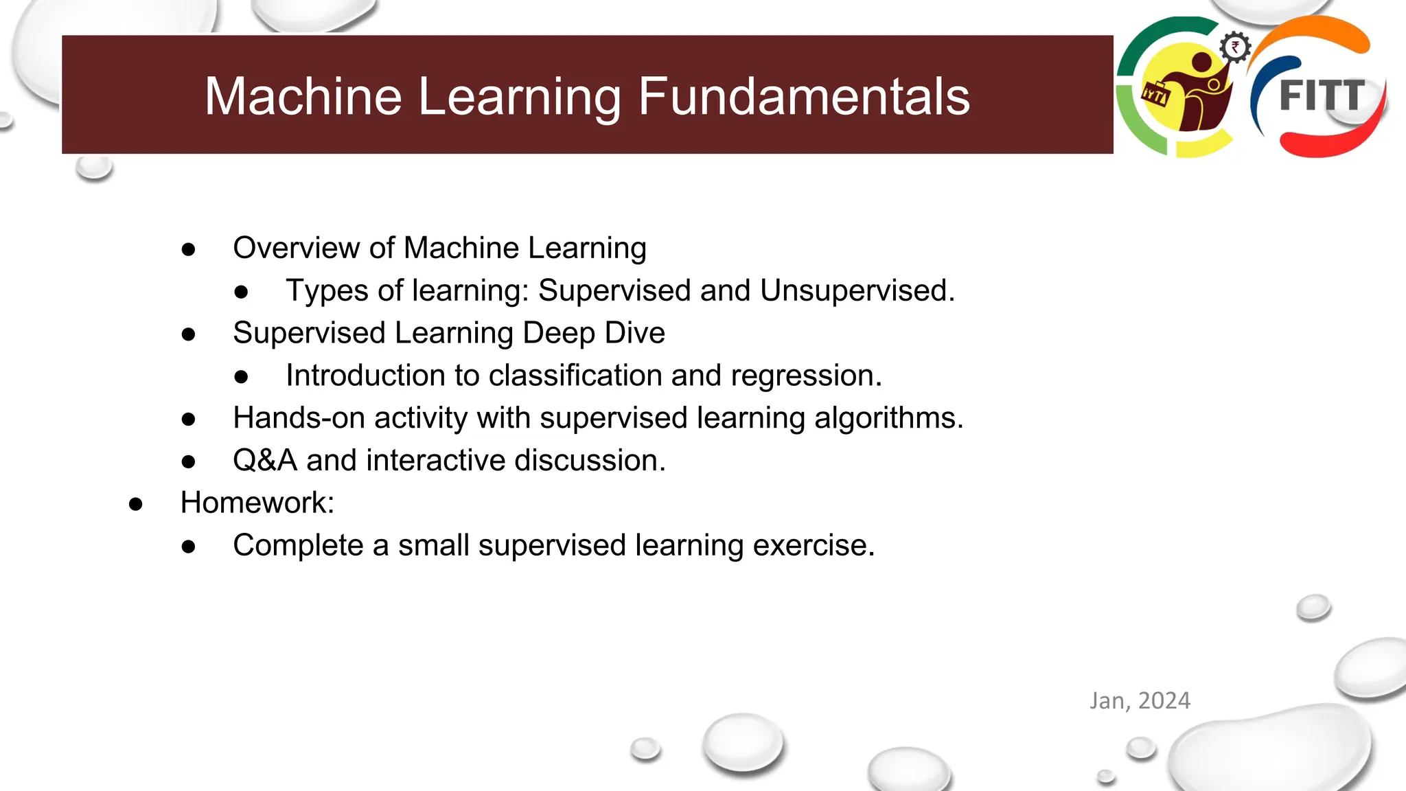 Machine Learning Fundamentals
Jan, 2024
● Overview of Machine Learning
● Types of learning: Supervised and Unsupervised.
● Supervised Learning Deep Dive
● Introduction to classification and regression.
● Hands-on activity with supervised learning algorithms.
● Q&A and interactive discussion.
● Homework:
● Complete a small supervised learning exercise.
 