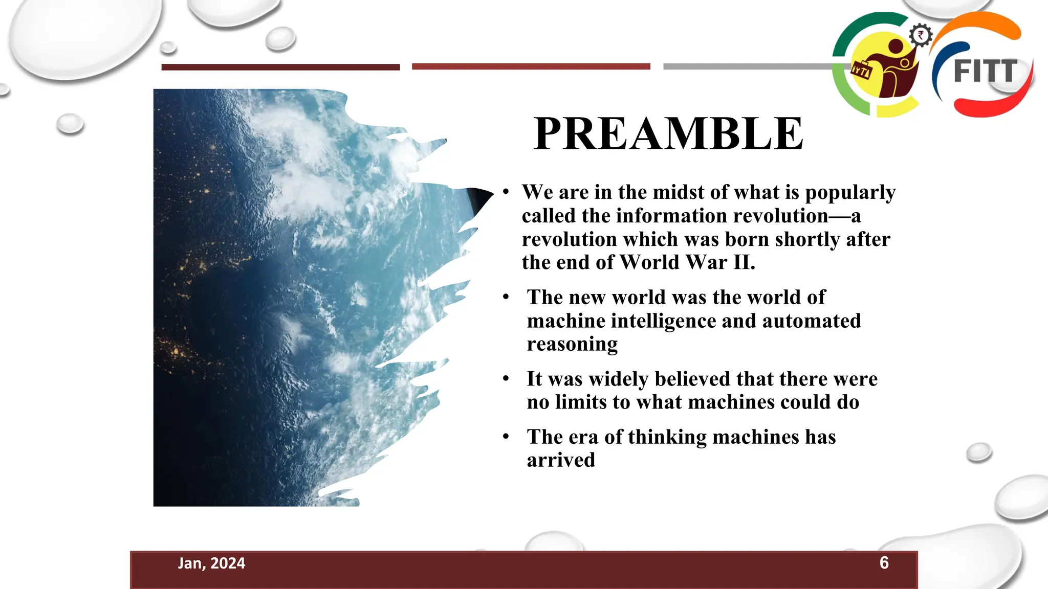 6
Jan, 2024
PREAMBLE
• We are in the midst of what is popularly
called the information revolution—a
revolution which was born shortly after
the end of World War II.
• The new world was the world of
machine intelligence and automated
reasoning
• It was widely believed that there were
no limits to what machines could do
• The era of thinking machines has
arrived
 