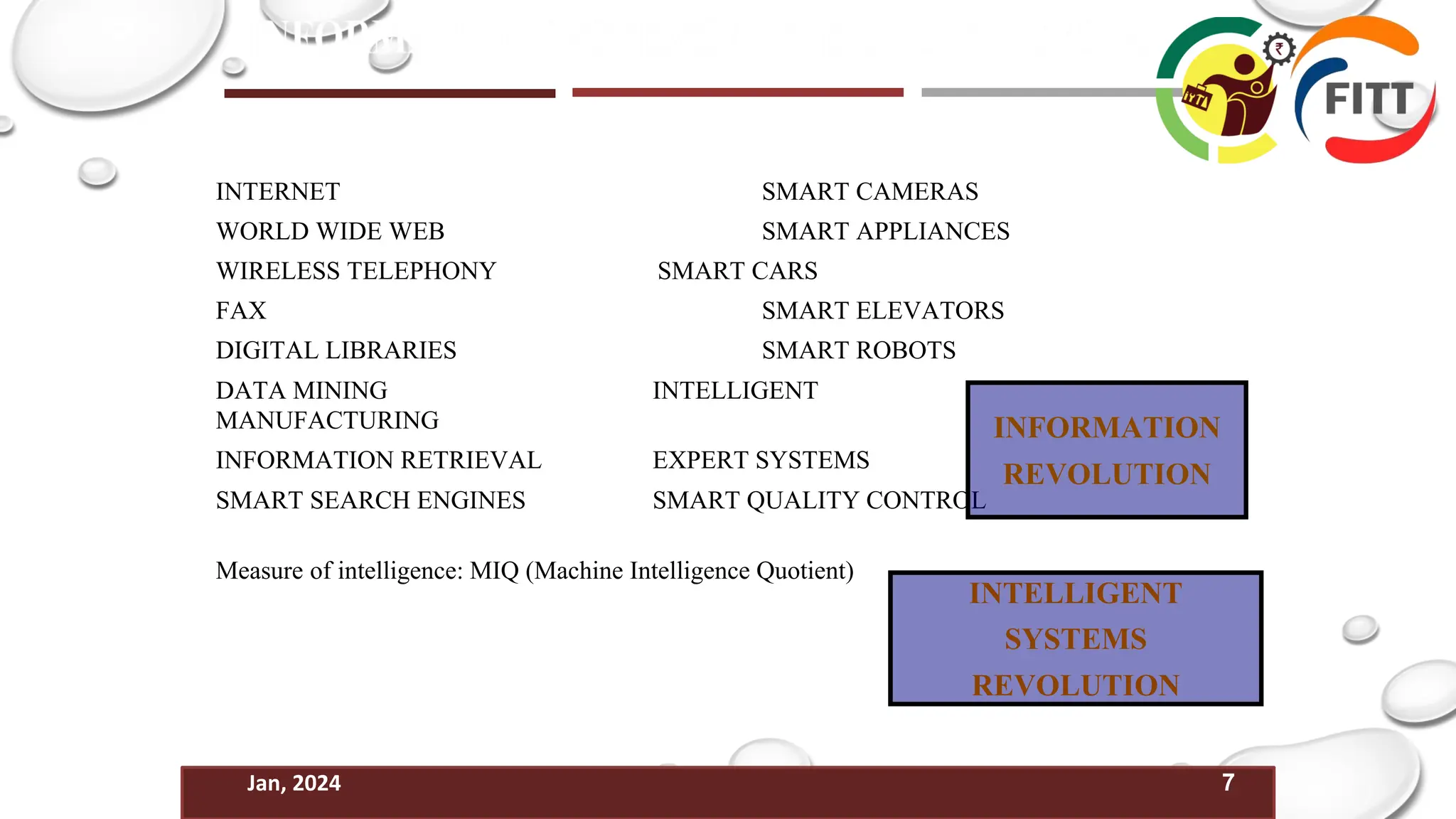 7
Jan, 2024
INTERNET SMART CAMERAS
WORLD WIDE WEB SMART APPLIANCES
WIRELESS TELEPHONY SMART CARS
FAX SMART ELEVATORS
DIGITAL LIBRARIES SMART ROBOTS
DATA MINING INTELLIGENT
MANUFACTURING
INFORMATION RETRIEVAL EXPERT SYSTEMS
SMART SEARCH ENGINES SMART QUALITY CONTROL
Measure of intelligence: MIQ (Machine Intelligence Quotient)
INFORMATION
REVOLUTION
INTELLIGENT
SYSTEMS
REVOLUTION
 