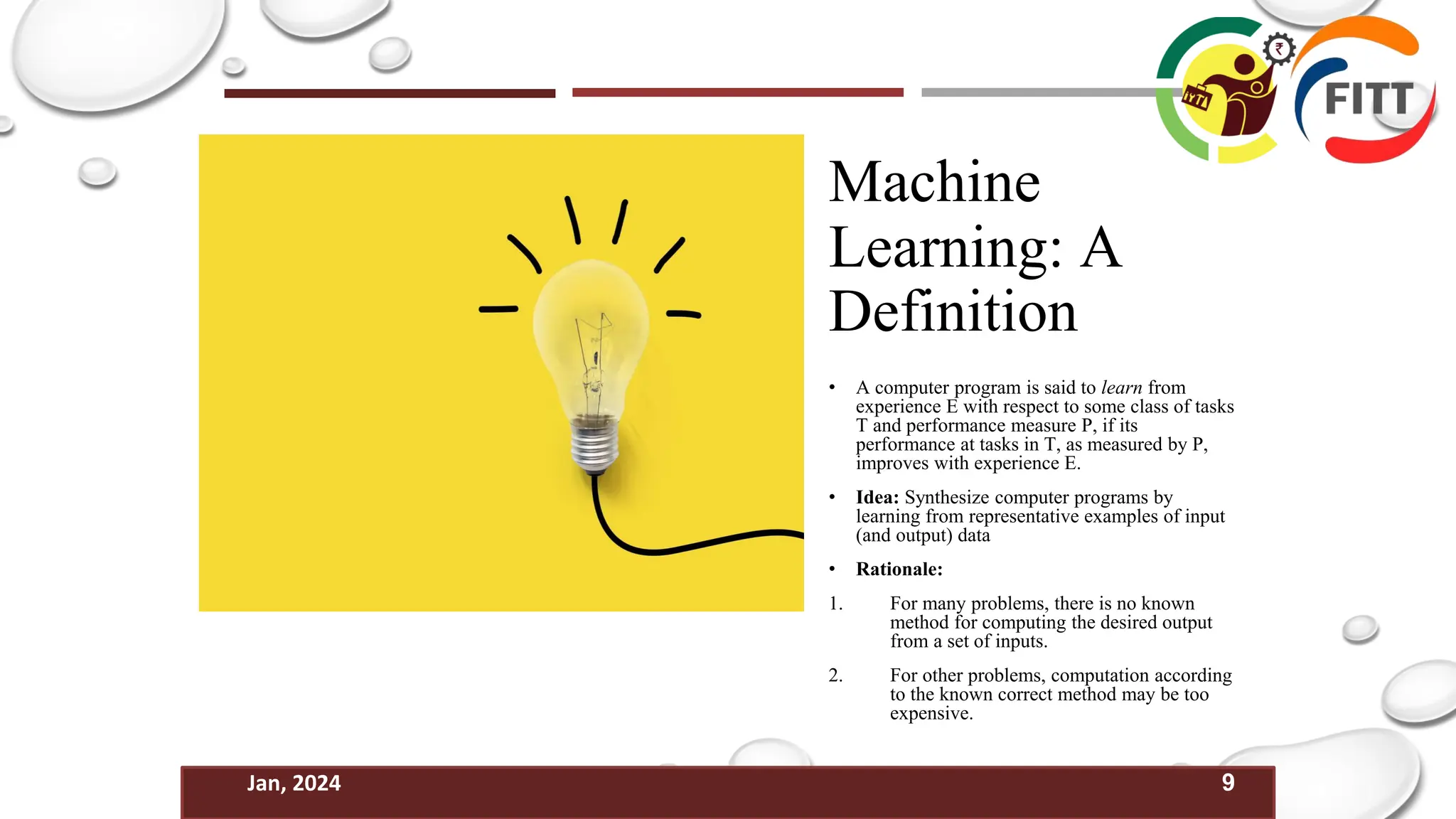 9
Jan, 2024
Machine
Learning: A
Definition
• A computer program is said to learn from
experience E with respect to some class of tasks
T and performance measure P, if its
performance at tasks in T, as measured by P,
improves with experience E.
• Idea: Synthesize computer programs by
learning from representative examples of input
(and output) data
• Rationale:
1. For many problems, there is no known
method for computing the desired output
from a set of inputs.
2. For other problems, computation according
to the known correct method may be too
expensive.
 