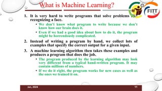 11
Jan, 2024
What is Machine Learning?
1. It is very hard to write programs that solve problems like
recognizing a face.
• We don’t know what program to write because we don’t
know how our brain does it.
• Even if we had a good idea about how to do it, the program
might be horrendously complicated.
2. Instead of writing a program by hand, we collect lots of
examples that specify the correct output for a given input.
3. A machine learning algorithm then takes these examples and
produces a program that does the job.
• The program produced by the learning algorithm may look
very different from a typical hand-written program. It may
contain millions of numbers.
• If we do it right, the program works for new cases as well as
the ones we trained it on.
 