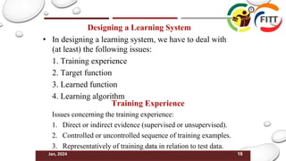 16
Jan, 2024
Designing a Learning System
• In designing a learning system, we have to deal with
(at least) the following issues:
1. Training experience
2. Target function
3. Learned function
4. Learning algorithm
Training Experience
Issues concerning the training experience:
1. Direct or indirect evidence (supervised or unsupervised).
2. Controlled or uncontrolled sequence of training examples.
3. Representatively of training data in relation to test data.
 