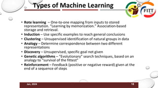 18
Jan, 2024
Types of Machine Learning
• Rote learning – One-to-one mapping from inputs to stored
representation. “Learning by memorization.” Association-based
storage and retrieval.
• Induction – Use specific examples to reach general conclusions
• Clustering – Unsupervised identification of natural groups in data
• Analogy – Determine correspondence between two different
representations
• Discovery – Unsupervised, specific goal not given
• Genetic algorithms – “Evolutionary” search techniques, based on an
analogy to “survival of the fittest”
• Reinforcement – Feedback (positive or negative reward) given at the
end of a sequence of steps
 