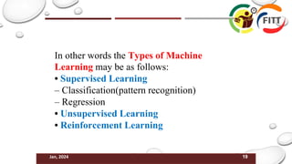 19
Jan, 2024
In other words the Types of Machine
Learning may be as follows:
• Supervised Learning
– Classification(pattern recognition)
– Regression
• Unsupervised Learning
• Reinforcement Learning
 