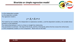 x is the independent variable
y is the dependent variable
The regression model is
The model has two variables, the independent or explanatory variable, x, and the dependent variable y, the variable whose
variation is to be explained.
The relationship between x and y is a linear or straight line relationship.
Two parameters to estimate – the slope of the line β1 and the y-intercept β0 (where the line crosses the vertical axis).
ε is the unexplained, random, or error component. Much more on this later.
Jan, 2024 44
Bivariate or simple regression model
 