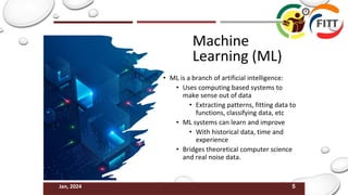 5
Jan, 2024
Machine
Learning (ML)
• ML is a branch of artificial intelligence:
• Uses computing based systems to
make sense out of data
• Extracting patterns, fitting data to
functions, classifying data, etc
• ML systems can learn and improve
• With historical data, time and
experience
• Bridges theoretical computer science
and real noise data.
 
