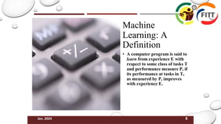 8
Jan, 2024
Machine
Learning: A
Definition
• A computer program is said to
learn from experience E with
respect to some class of tasks T
and performance measure P, if
its performance at tasks in T,
as measured by P, improves
with experience E.
 