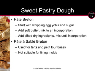 © 2009 Cengage Learning. All Rights Reserved.Sweet Pastry DoughPâte BretonStart with whipping egg yolks and sugarAdd soft butter, mix to an incorporationAdd sifted dry ingredients, mix until incorporationPâte à Sablé BretonUsed for tarts and petit four basesNot suitable for lining molds