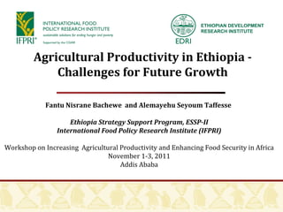 Fantu Nisrane Bachewe  and Alemayehu Seyoum Taffesse  Ethiopia Strategy Support Program, ESSP-II International Food Policy Research Institute (IFPRI) Workshop on Increasing  Agricultural Productivity and Enhancing Food Security in Africa November 1-3, 2011 Addis Ababa Agricultural Productivity in Ethiopia - Challenges for Future Growth ETHIOPIAN DEVELOPMENT RESEARCH INSTITUTE 