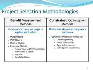 Project Selection Methodologies
Benefit Measurement
Methods
Constrained Optimization
Methods
Compare and contrast projects
against each other
Mathematically model the project
outcomes
Murder Board
Peer Review
Scoring Models
Economic Models:
Present Value and Net Present Value
Internal Rate of Return
Payback
Benefit Cost Ratio
Constrained Optimization Models:
Linear Programming
Integer Programming
Dynamic Programming
Multi-objective programming
17
 