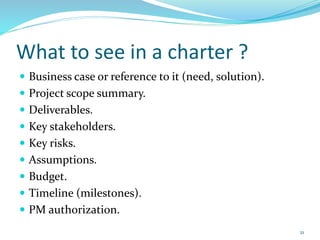 What to see in a charter ?
 Business case or reference to it (need, solution).
 Project scope summary.
 Deliverables.
 Key stakeholders.
 Key risks.
 Assumptions.
 Budget.
 Timeline (milestones).
 PM authorization.
21
 