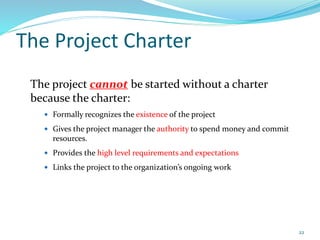 The Project Charter
The project cannot be started without a charter
because the charter:
 Formally recognizes the existence of the project
 Gives the project manager the authority to spend money and commit
resources.
 Provides the high level requirements and expectations
 Links the project to the organization’s ongoing work
22
 