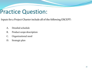 Practice Question:
Inputs for a Project Charter include all of the following EXCEPT:
A. Detailed schedule
B. Product scope description
C. Organizational need
D. Strategic plan
26
 