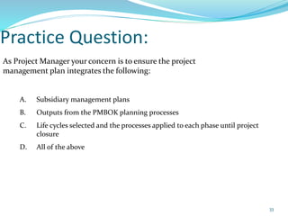 Practice Question:
As Project Manager your concern is to ensure the project
management plan integrates the following:
A. Subsidiary management plans
B. Outputs from the PMBOK planning processes
C. Life cycles selected and the processes applied to each phase until project
closure
D. All of the above
33
 