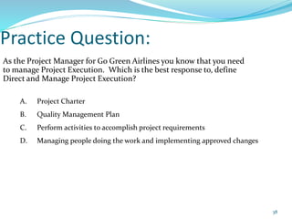 Practice Question:
As the Project Manager for Go Green Airlines you know that you need
to manage Project Execution. Which is the best response to, define
Direct and Manage Project Execution?
A. Project Charter
B. Quality Management Plan
C. Perform activities to accomplish project requirements
D. Managing people doing the work and implementing approved changes
38
 