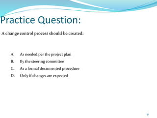 Practice Question:
A change control process should be created:
A. As needed per the project plan
B. By the steering committee
C. As a formal documented procedure
D. Only if changes are expected
52
 