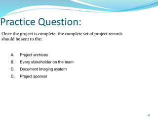 Practice Question:
Once the project is complete, the complete set of project records
should be sent to the:
A. Project archives
B. Every stakeholder on the team
C. Document Imaging system
D. Project sponsor
58
 