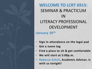 WELCOME TO LCRT 6915:
    SEMINAR & PRACTICUM
              IN
    LITERACY PROFESSIONAL
         DEVELOPMENT
January 30 th

•   Sign in attendance on the legal pad
•   Get a name tag
•   Find a place to sit & get comfortable
•   We will start at 5:00p.m.
•   Rebecca Schell, Academic Advisor, is
    with us tonight!
 