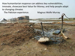 How humanitarian response can address key vulnerabilities,
innovate, showcase best Value for Money; and help people adapt
to changing climates
The Pakistan experience. Magnus Wolfe Murray
 