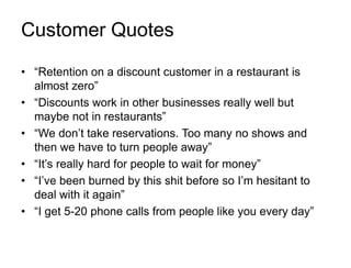 Customer Quotes

• “Retention on a discount customer in a restaurant is
  almost zero”
• “Discounts work in other businesses really well but
  maybe not in restaurants”
• “We don‟t take reservations. Too many no shows and
  then we have to turn people away”
• “It‟s really hard for people to wait for money”
• “I‟ve been burned by this shit before so I‟m hesitant to
  deal with it again”
• “I get 5-20 phone calls from people like you every day”
 