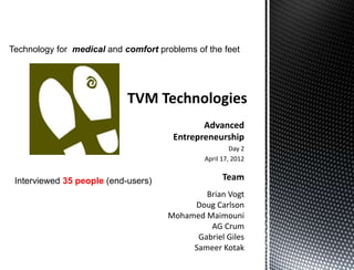 Technology for medical and comfort problems of the feet




                                              Advanced
                                       Entrepreneurship
                                                       Day 2
                                              April 17, 2012


 Interviewed 35 people (end-users)                  Team
                                             Brian Vogt
                                          Doug Carlson
                                     Mohamed Maimouni
                                              AG Crum
                                           Gabriel Giles
                                          Sameer Kotak
 
