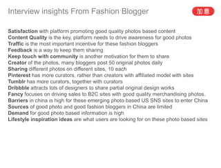 Interview insights From Fashion Blogger

Satisfaction with platform promoting good quality photos based content
Content Quality is the key, platform needs to drive awareness for good photos
Traffic is the most important incentive for these fashion bloggers
Feedback is a way to keep them sharing
Keep touch with community is another motivation for them to share
Creator of the photos, many bloggers post 50 original photos daily
Sharing different photos on different sites, 10 each
Pinterest has more curators, rather than creators with affiliated model with sites
Tumblr has more curators, together with curators
Dribbble attracts lots of designers to share partial original design works
Fancy focuses on driving sales to B2C sites with good quality merchandising photos.
Barriers in china is high for these emerging photo based US SNS sites to enter China
Sources of good photo and good fashion bloggers in China are limited
Demand for good photo based information is high
Lifestyle inspiration ideas are what users are looking for on these photo based sites
 