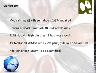 Market size



  • Medical (sweat) – Hyperhidrosis, 1-3% impaired

  • General (sweat) – comfort, 10-30% problematic

  • $14B global … high-tier dress & business casual

  • 3% total-med SOM volume = 2M pairs, $500m (to be verified)

  • Additional tech luxury (to be quantified)
 