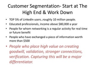 Customer Segmentation- Start at The
       High End & Work Down
• TOP 5% of LinkedIn users..roughly 10 million people.
• Educated professionals, income above $80,000 a year
• People for whom networking is a regular activity for real time
  or future benefit
• People who have exchanged a piece of information worth
  more than $500
• People who place high value on creating
  goodwill, validation, stronger connections,
  verification. Capturing this will be a major
  differentiator.
 