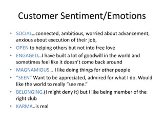 Customer Sentiment/Emotions
• SOCIAL…connected, ambitious, worried about advancement,
  anxious about execution of their job,
• OPEN to helping others but not into free love
• ENGAGED…I have built a lot of goodwill in the world and
  sometimes feel like it doesn’t come back around
• MAGNAMIOUS... I like doing things for other people
• “SEEN” Want to be appreciated, admired for what I do. Would
  like the world to really “see me.”
• BELONGING.(I might deny it) but I like being member of the
  right club
• KARMA..is real
 