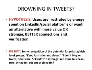 DROWNING IN TWEETS?
• HYPOTHESIS: Users are frustrated by energy
  spent on LinkedIn/social platforms or want
  an alternative with more value OR stronger,
  BETTER connections and verification.

• Result: Some recognition of the potential for private/high
  level groups. “Keep it smaller and closer.” “I don’t blog or
  tweet, don’t care. SEC rules” If it can get me more business…
  sure. What do I get out of LinkedIn?
 