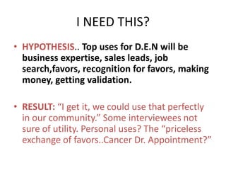 I NEED THIS?
• HYPOTHESIS.. Top uses for D.E.N will be
  business expertise, sales leads, job
  search,favors, recognition for favors, making
  money, getting validation.

• RESULT: “I get it, we could use that perfectly
  in our community.” Some interviewees not
  sure of utility. Personal uses? The “priceless
  exchange of favors..Cancer Dr. Appointment?”
 