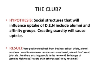 THE CLUB?
• HYPOTHESIS: Social structures that will
  influence uptake of D.E.N include alumni and
  affinity groups. Creating scarcity will cause
  uptake.

• RESULT:Very positive feedback from business school chiefs, alumni
  relations…need to overcome nervousness over brand, alumni don’t want
  job calls. Are there amazing people in the network? Exchanges of
  genuine high value?? More than other places? Why not email?
 