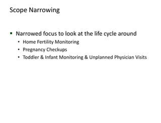 Scope Narrowing


 Narrowed focus to look at the life cycle around
   • Home Fertility Monitoring
   • Pregnancy Checkups
   • Toddler & Infant Monitoring & Unplanned Physician Visits
 