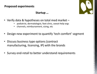 Proposed experiments
                             Startup …

• Verify data & hypotheses on total med market –
       • podiatrist, dermatologist, foot clinic, sweat-help orgs
       • channels, reimbursement, sizing, etc


• Design new experiment to quantify ‘tech comfort’ segment

• Discuss business type options (contract manufacturing,
  licensing, IP) with the brands

• Survey end-retail to better understand requirements
 