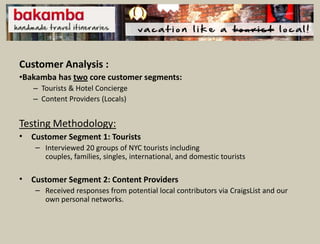 Customer Analysis :
•Bakamba has two core customer segments:
    – Tourists & Hotel Concierge
    – Content Providers (Locals)


Testing Methodology:
•   Customer Segment 1: Tourists
     – Interviewed 20 groups of NYC tourists including
       couples, families, singles, international, and domestic tourists

•   Customer Segment 2: Content Providers
     – Received responses from potential local contributors via CraigsList and our
       own personal networks.
 