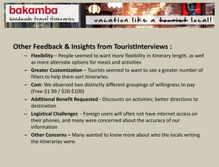 Other Feedback & Insights from TouristInterviews :
   – Flexibility – People seemed to want more flexibility in itinerary length, as well
     as more alternate options for meals and activities
   – Greater Customization – Tourists seemed to want to see a greater number of
     filters to help them sort itineraries.
   – Cost- We observed two distinctly different groupings of willingness to pay
     (Free-$1.99 / $20-$100)
   – Additional Benefit Requested - Discounts on activities; better directions to
     destination
   – Logistical Challenges - Foreign users will often not have internet access on
     their phones, and many were concerned about the accuracy of our
     information
   – Other Concerns – Many wanted to know more about who the locals writing
     the itineraries were.
 