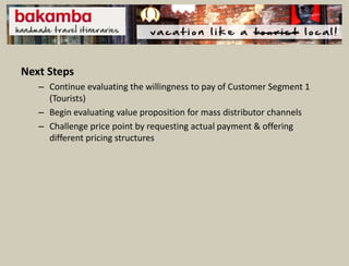 Next Steps
   – Continue evaluating the willingness to pay of Customer Segment 1
     (Tourists)
   – Begin evaluating value proposition for mass distributor channels
   – Challenge price point by requesting actual payment & offering
     different pricing structures
 