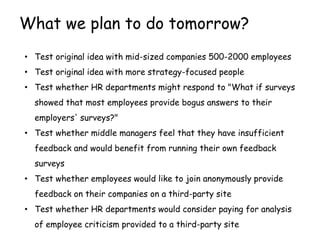 What we plan to do tomorrow?
• Test original idea with mid-sized companies 500-2000 employees
• Test original idea with more strategy-focused people
• Test whether HR departments might respond to "What if surveys
  showed that most employees provide bogus answers to their
  employers' surveys?"
• Test whether middle managers feel that they have insufficient
  feedback and would benefit from running their own feedback
  surveys
• Test whether employees would like to join anonymously provide
  feedback on their companies on a third-party site
• Test whether HR departments would consider paying for analysis
  of employee criticism provided to a third-party site
 