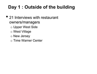 Day 1 : Outside of the building

• 21 Interviews with restaurant
  owners/managers
  o   Upper West Side
  o   West Village
  o   New Jersey
  o   Time Warner Center
 