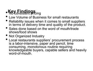 • No consistent pricing
 Key Findings
• Low Volume of Business for small restaurants
• Reliability issues when it comes to small suppliers
  in terms of delivery time and quality of the product.
• Sales done based on the word of mouth/trade
  shows/food shows
• Not Organized Industry
• Local restaurants suppliers‟ procurement process
  is a labor-intensive, paper and pencil, time
  consuming, monotonous routine requiring
  knowledgeable buyers, capable sellers and heavily
  word-of-mouth.
 