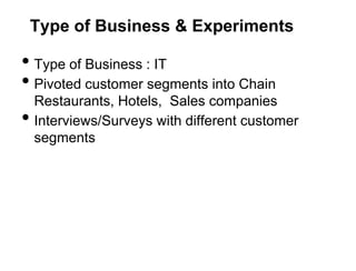 Type of Business & Experiments

• Type of Business : IT
• Pivoted customer segments into Chain
    Restaurants, Hotels, Sales companies
•   Interviews/Surveys with different customer
    segments
 