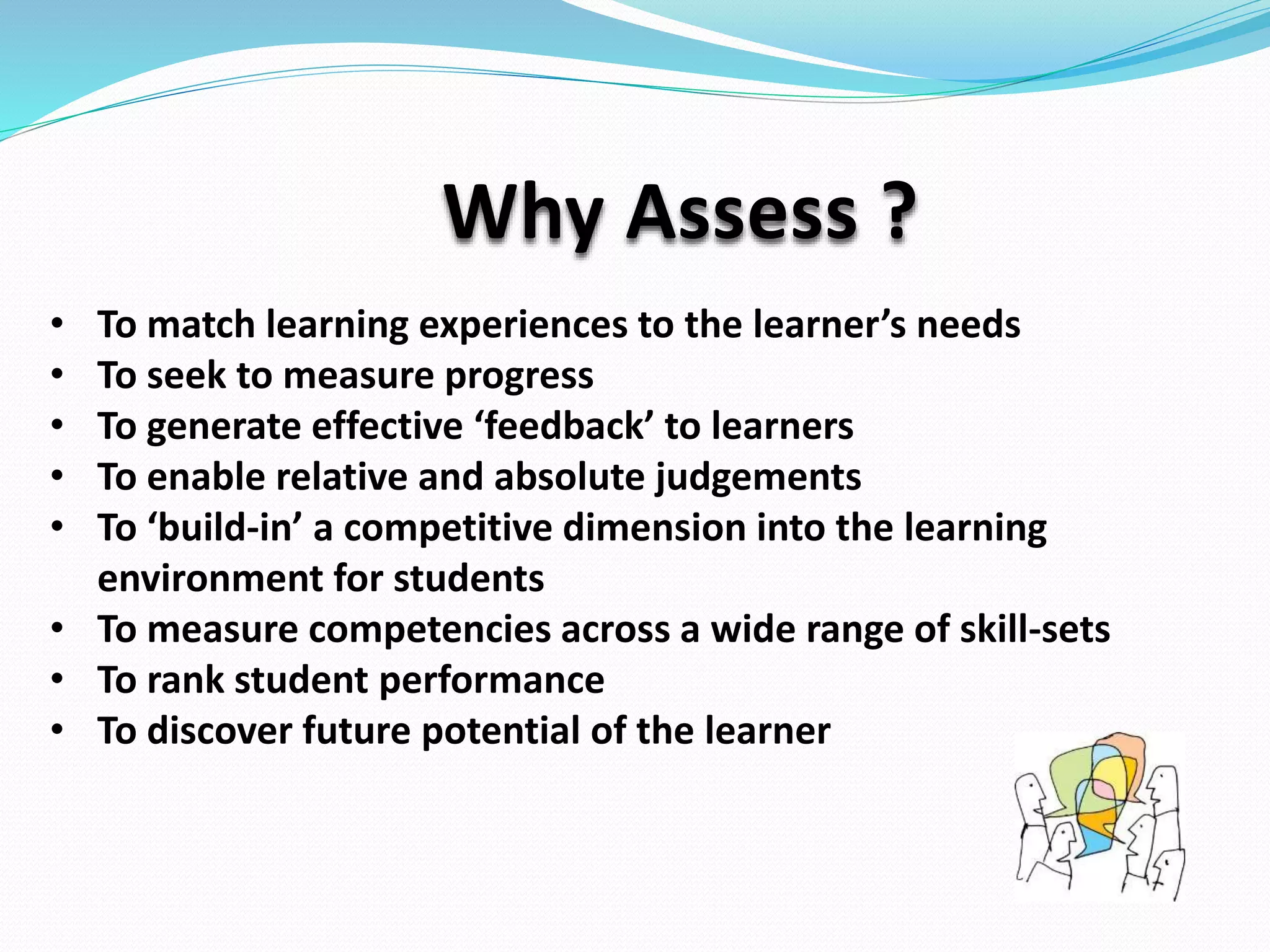 Why Assess ?
• To match learning experiences to the learner’s needs
• To seek to measure progress
• To generate effective ‘feedback’ to learners
• To enable relative and absolute judgements
• To ‘build-in’ a competitive dimension into the learning
environment for students
• To measure competencies across a wide range of skill-sets
• To rank student performance
• To discover future potential of the learner
 