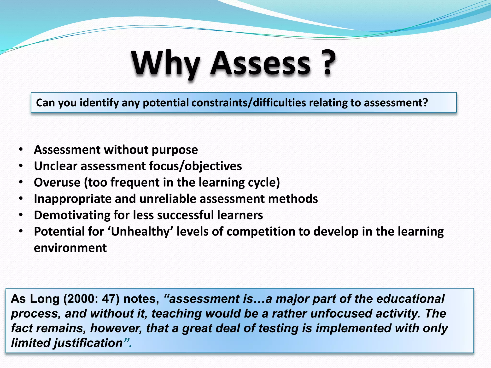 Why Assess ?
• Assessment without purpose
• Unclear assessment focus/objectives
• Overuse (too frequent in the learning cycle)
• Inappropriate and unreliable assessment methods
• Demotivating for less successful learners
• Potential for ‘Unhealthy’ levels of competition to develop in the learning
environment
As Long (2000: 47) notes, “assessment is…a major part of the educational
process, and without it, teaching would be a rather unfocused activity. The
fact remains, however, that a great deal of testing is implemented with only
limited justification”.
Can you identify any potential constraints/difficulties relating to assessment?
 