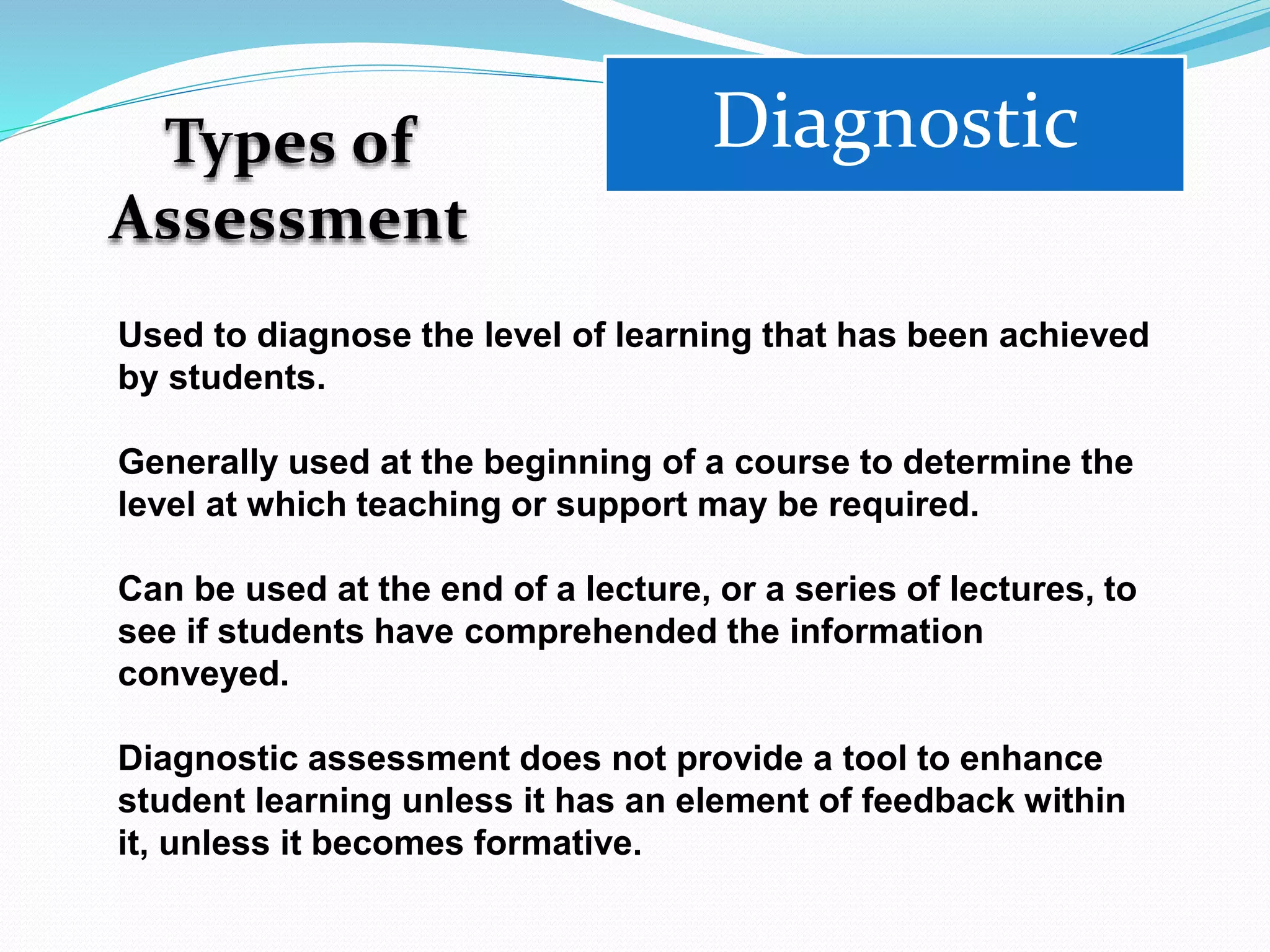 Types of
Assessment
Diagnostic
Used to diagnose the level of learning that has been achieved
by students.
Generally used at the beginning of a course to determine the
level at which teaching or support may be required.
Can be used at the end of a lecture, or a series of lectures, to
see if students have comprehended the information
conveyed.
Diagnostic assessment does not provide a tool to enhance
student learning unless it has an element of feedback within
it, unless it becomes formative.
 