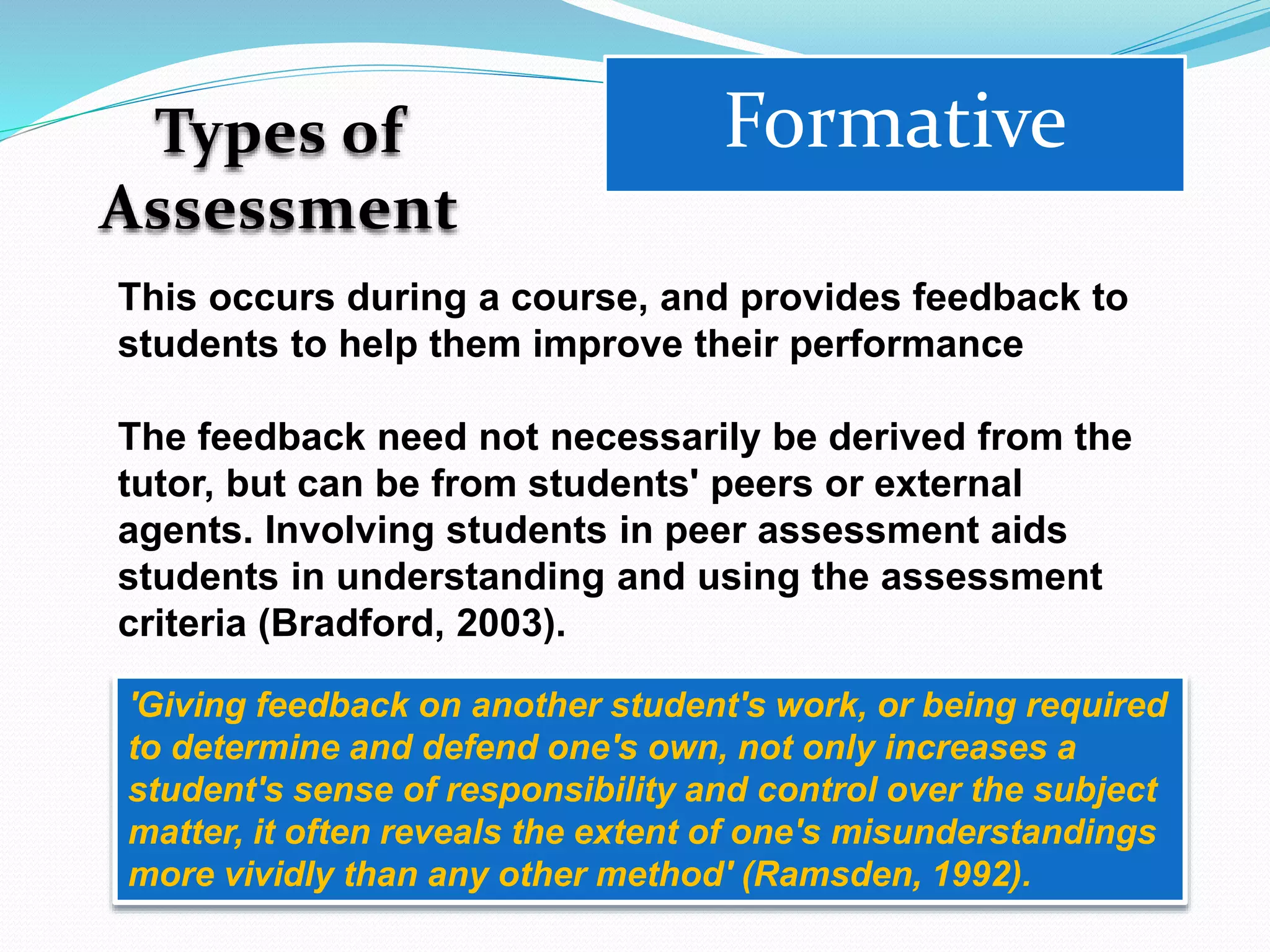 Types of
Assessment
Formative
This occurs during a course, and provides feedback to
students to help them improve their performance
The feedback need not necessarily be derived from the
tutor, but can be from students' peers or external
agents. Involving students in peer assessment aids
students in understanding and using the assessment
criteria (Bradford, 2003).
'Giving feedback on another student's work, or being required
to determine and defend one's own, not only increases a
student's sense of responsibility and control over the subject
matter, it often reveals the extent of one's misunderstandings
more vividly than any other method' (Ramsden, 1992).
 