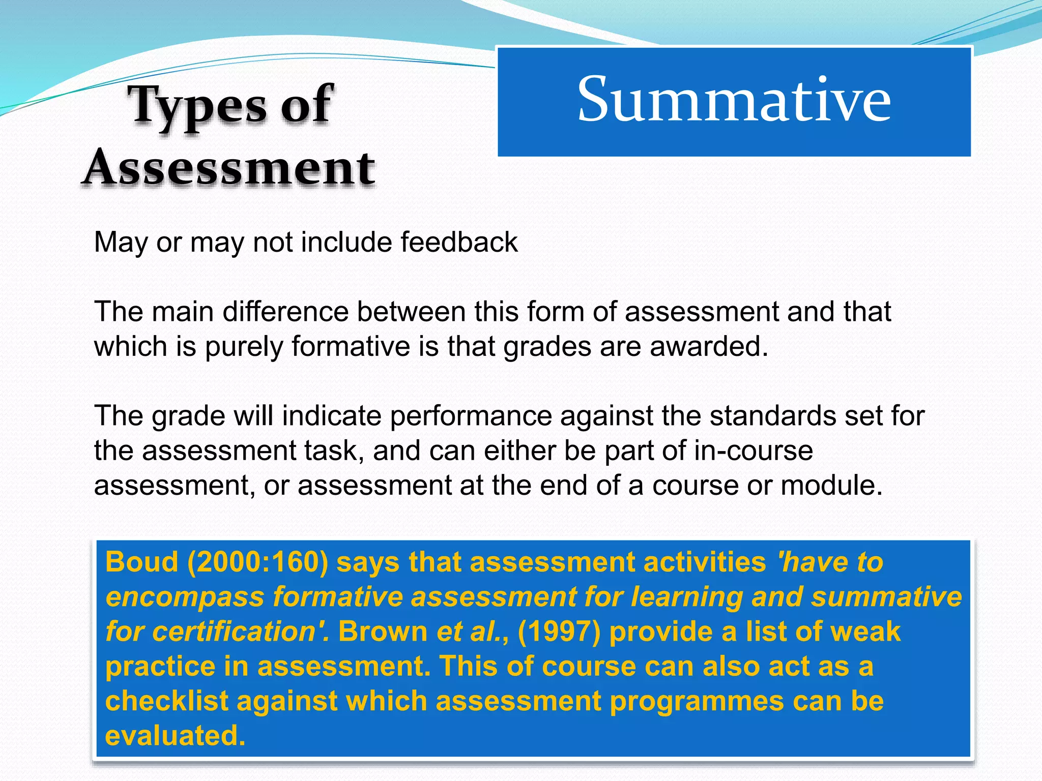 Types of
Assessment
Summative
May or may not include feedback
The main difference between this form of assessment and that
which is purely formative is that grades are awarded.
The grade will indicate performance against the standards set for
the assessment task, and can either be part of in-course
assessment, or assessment at the end of a course or module.
Boud (2000:160) says that assessment activities 'have to
encompass formative assessment for learning and summative
for certification'. Brown et al., (1997) provide a list of weak
practice in assessment. This of course can also act as a
checklist against which assessment programmes can be
evaluated.
 