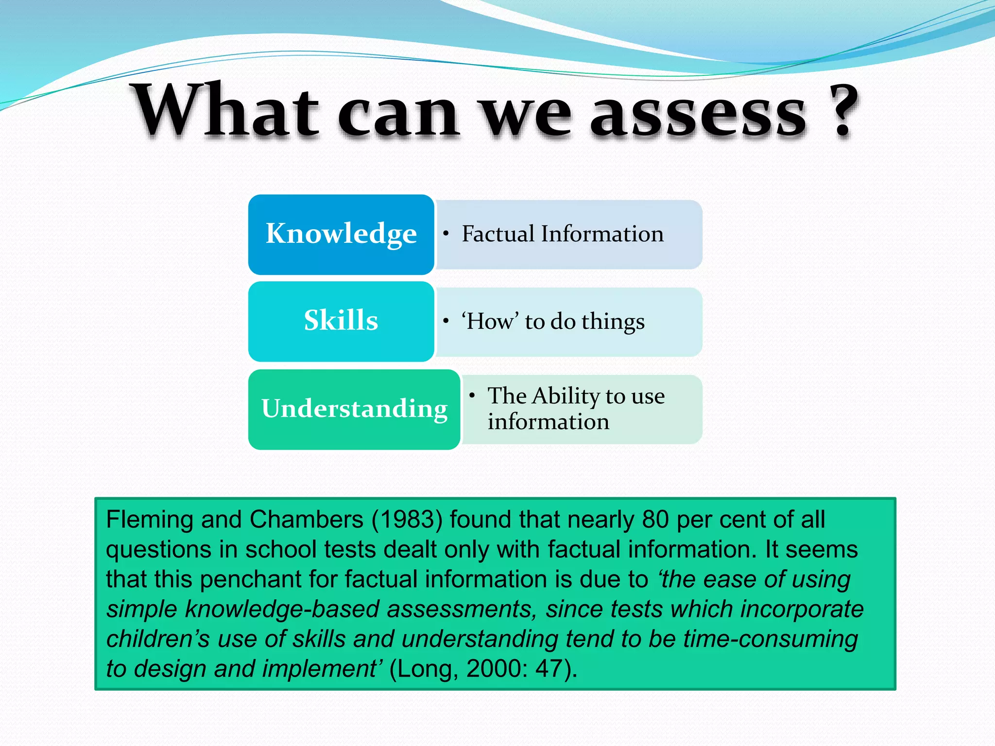 What can we assess ?
• Factual InformationKnowledge
• ‘How’ to do thingsSkills
• The Ability to use
information
Understanding
Fleming and Chambers (1983) found that nearly 80 per cent of all
questions in school tests dealt only with factual information. It seems
that this penchant for factual information is due to ‘the ease of using
simple knowledge-based assessments, since tests which incorporate
children’s use of skills and understanding tend to be time-consuming
to design and implement’ (Long, 2000: 47).
 