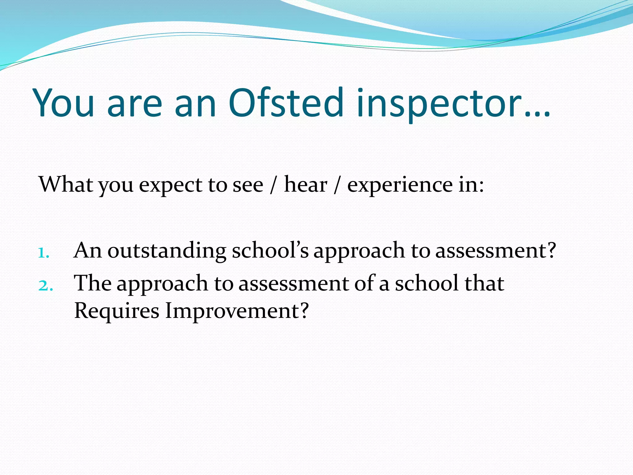 You are an Ofsted inspector…
What you expect to see / hear / experience in:
1. An outstanding school’s approach to assessment?
2. The approach to assessment of a school that
Requires Improvement?
 